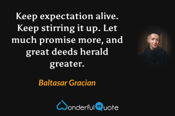 Keep expectation alive.  Keep stirring it up.  Let much promise more, and great deeds herald greater. - Baltasar Gracian quote.
