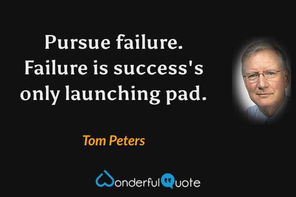 Pursue failure.  Failure is success's only launching pad. - Tom Peters quote.