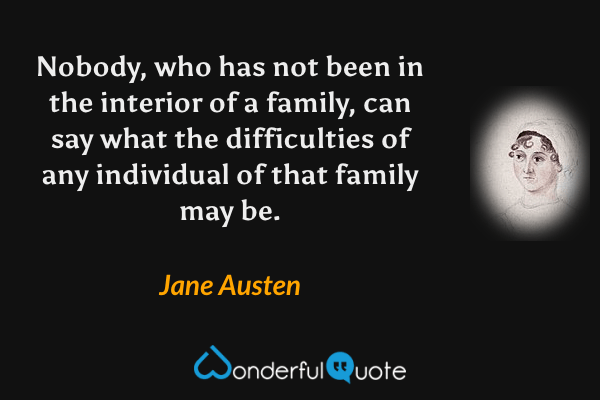 Nobody, who has not been in the interior of a family, can say what the difficulties of any individual of that family may be. - Jane Austen quote.