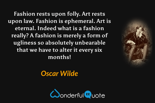Fashion rests upon folly.  Art rests upon law.  Fashion is ephemeral.  Art is eternal.  Indeed what is a fashion really?  A fashion is merely a form of ugliness so absolutely unbearable that we have to alter it every six months! - Oscar Wilde quote.