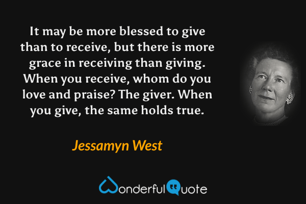 It may be more blessed to give than to receive, but there is more grace in receiving than giving. When you receive, whom do you love and praise? The giver. When you give, the same holds true. - Jessamyn West quote.