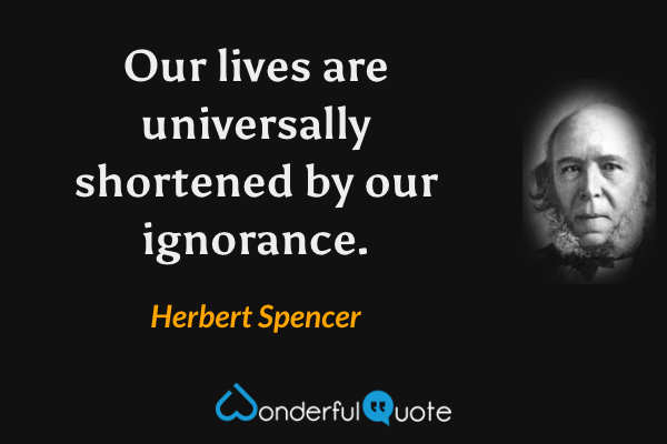 Our lives are universally shortened by our ignorance. - Herbert Spencer quote.