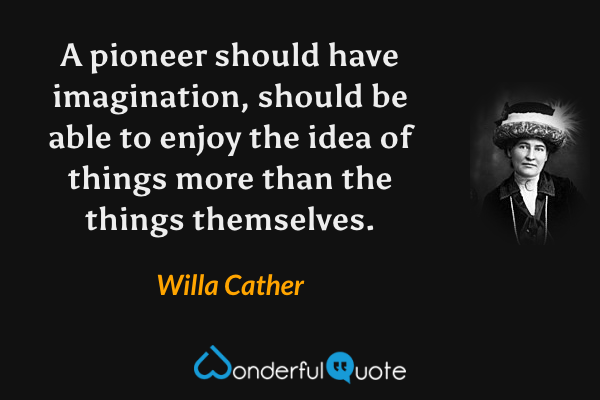 A pioneer should have imagination, should be able to enjoy the idea of things more than the things themselves. - Willa Cather quote.