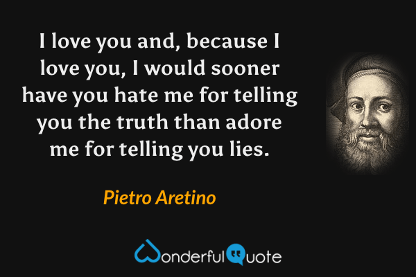 I love you and, because I love you, I would sooner have you hate me for telling you the truth than adore me for telling you lies. - Pietro Aretino quote.