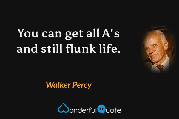You can get all A's and still flunk life. - Walker Percy quote.