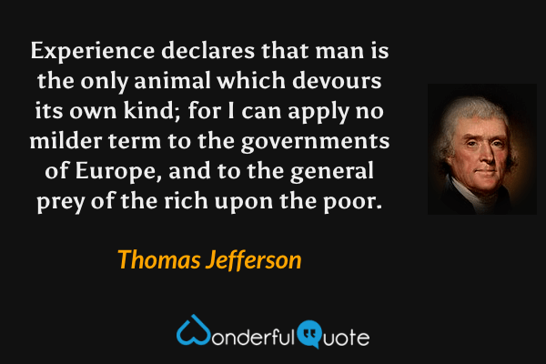Experience declares that man is the only animal which devours its own kind; for I can apply no milder term to the governments of Europe, and to the general prey of the rich upon the poor. - Thomas Jefferson quote.