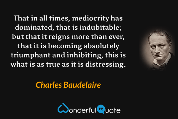 That in all times, mediocrity has dominated, that is indubitable; but that it reigns more than ever, that it is becoming absolutely triumphant and inhibiting, this is what is as true as it is distressing. - Charles Baudelaire quote.