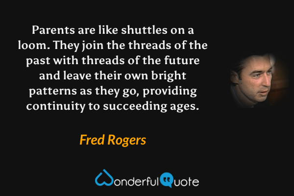 Parents are like shuttles on a loom. They join the threads of the past with threads of the future and leave their own bright patterns as they go, providing continuity to succeeding ages. - Fred Rogers quote.