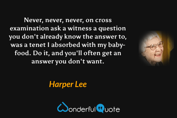 Never, never, never, on cross examination ask a witness a question you don't already know the answer to, was a tenet I absorbed with my baby-food.  Do it, and you'll often get an answer you don't want. - Harper Lee quote.