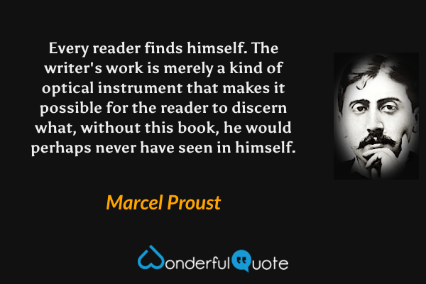 Every reader finds himself. The writer's work is merely a kind of optical instrument that makes it possible for the reader to discern what, without this book, he would perhaps never have seen in himself. - Marcel Proust quote.