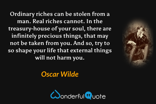 Ordinary riches can be stolen from a man.  Real riches cannot.  In the treasury-house of your soul, there are infinitely precious things, that may not be taken from you.  And so, try to so shape your life that external things will not harm you. - Oscar Wilde quote.
