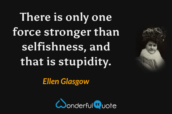 There is only one force stronger than selfishness, and that is stupidity. - Ellen Glasgow quote.