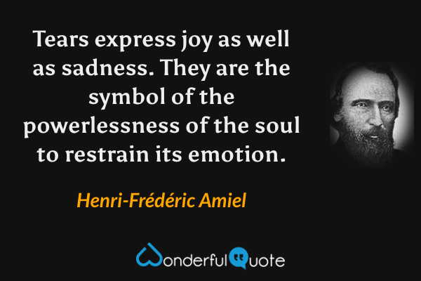 Tears express joy as well as sadness. They are the symbol of the powerlessness of the soul to restrain its emotion. - Henri-Frédéric Amiel quote.