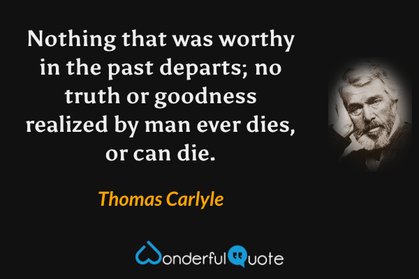 Nothing that was worthy in the past departs; no truth or goodness realized by man ever dies, or can die. - Thomas Carlyle quote.