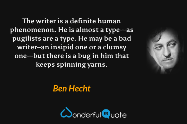 The writer is a definite human phenomenon.  He is almost a type-–as pugilists are a type.  He may be a bad writer–an insipid one or a clumsy one-–but there is a bug in him that keeps spinning yarns. - Ben Hecht quote.