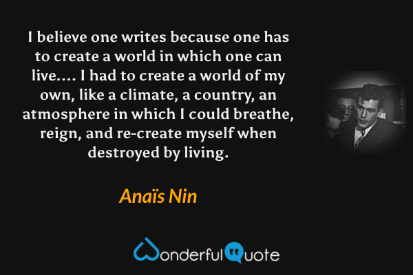 I believe one writes because one has to create a world in which one can live.... I had to create a world of my own, like a climate, a country, an atmosphere in which I could breathe, reign, and re-create myself when destroyed by living. - Anaïs Nin quote.
