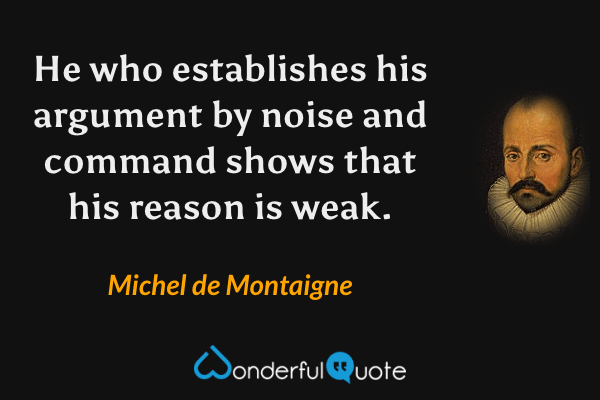 He who establishes his argument by noise and command shows that his reason is weak. - Michel de Montaigne quote.