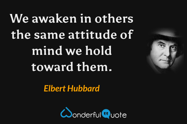 We awaken in others the same attitude of mind we hold toward them. - Elbert Hubbard quote.