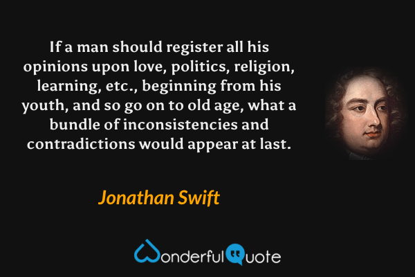 If a man should register all his opinions upon love, politics, religion, learning, etc., beginning from his youth, and so go on to old age, what a bundle of inconsistencies and contradictions would appear at last. - Jonathan Swift quote.