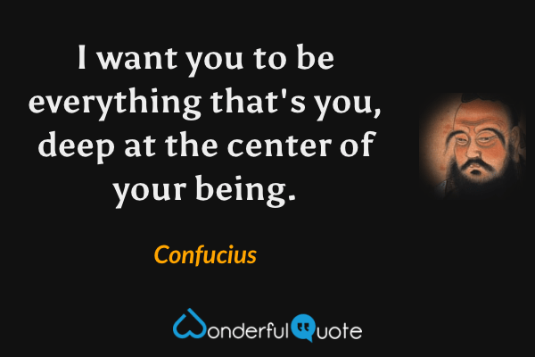 I want you to be everything that's you, deep at the center of your being. - Confucius quote.