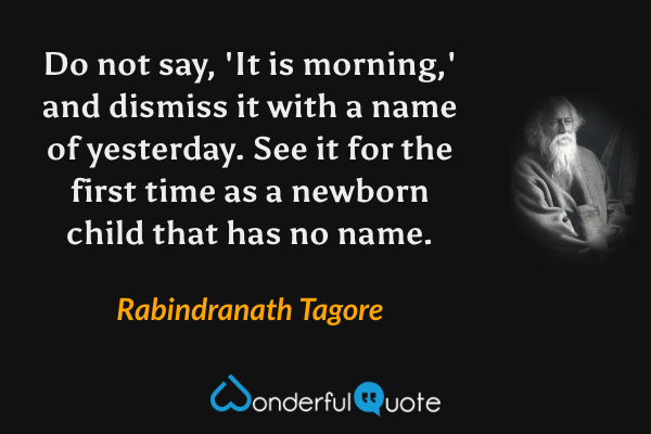 Do not say, 'It is morning,' and dismiss it with a name of yesterday. See it for the first time as a newborn child that has no name. - Rabindranath Tagore quote.