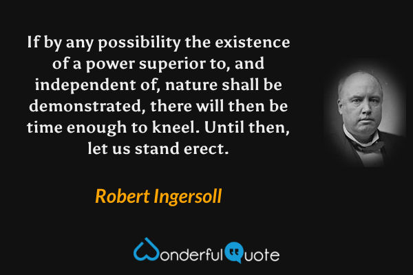 If by any possibility the existence of a power superior to, and independent of, nature shall be demonstrated, there will then be time enough to kneel. Until then, let us stand erect. - Robert Ingersoll quote.