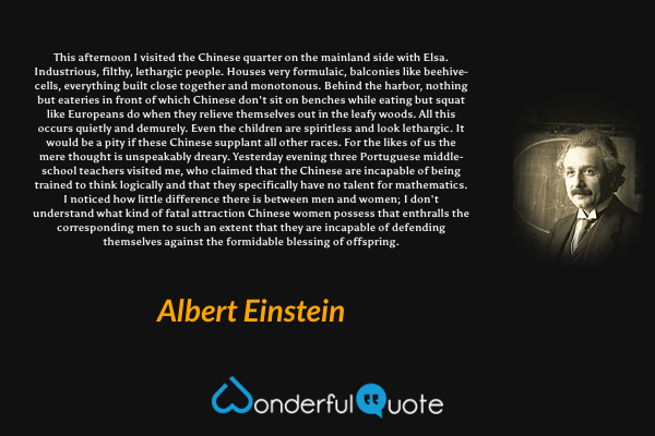 This afternoon I visited the Chinese quarter on the mainland side with Elsa. Industrious, filthy, lethargic people. Houses very formulaic, balconies like beehive-cells, everything built close together and monotonous. Behind the harbor, nothing but eateries in front of which Chinese don't sit on benches while eating but squat like Europeans do when they relieve themselves out in the leafy woods. All this occurs quietly and demurely. Even the children are spiritless and look lethargic. It would be a pity if these Chinese supplant all other races. For the likes of us the mere thought is unspeakably dreary. Yesterday evening three Portuguese middle-school teachers visited me, who claimed that the Chinese are incapable of being trained to think logically and that they specifically have no talent for mathematics. I noticed how little difference there is between men and women; I don't understand what kind of fatal attraction Chinese women possess that enthralls the corresponding men to such an extent that they are incapable of defending themselves against the formidable blessing of offspring. - Albert Einstein quote.