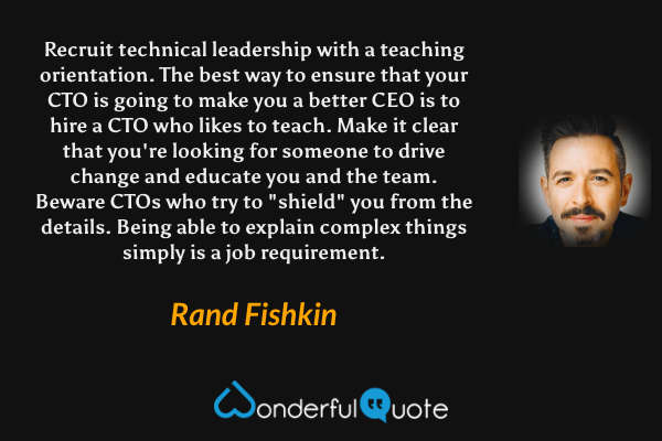 Recruit technical leadership with a teaching orientation. The best way to ensure that your CTO is going to make you a better CEO is to hire a CTO who likes to teach. Make it clear that you're looking for someone to drive change and educate you and the team. Beware CTOs who try to "shield" you from the details. Being able to explain complex things simply is a job requirement. - Rand Fishkin quote.