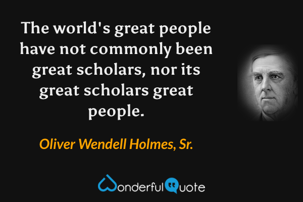 The world's great people have not commonly been great scholars, nor its great scholars great people. - Oliver Wendell Holmes, Sr. quote.