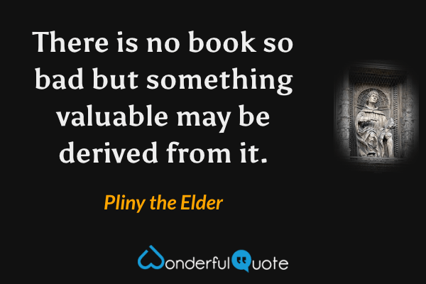 There is no book so bad but something valuable may be derived from it. - Pliny the Elder quote.