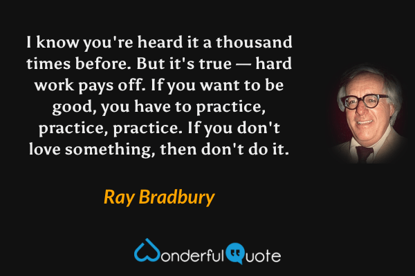 I know you're heard it a thousand times before. But it's true — hard work pays off. If you want to be good, you have to practice, practice, practice. If you don't love something, then don't do it. - Ray Bradbury quote.