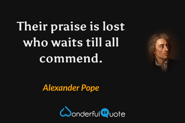 Their praise is lost who waits till all commend. - Alexander Pope quote.