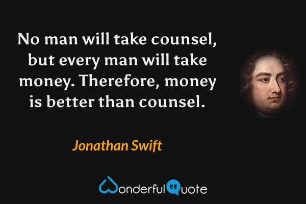 No man will take counsel, but every man will take money. Therefore, money is better than counsel. - Jonathan Swift quote.