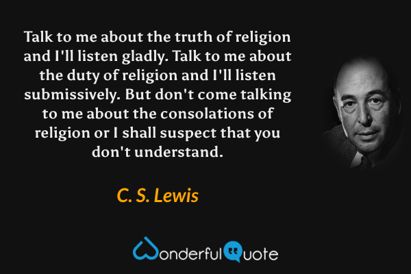 Talk to me about the truth of religion and I'll listen gladly. Talk to me about the duty of religion and I'll listen submissively. But don't come talking to me about the consolations of religion or I shall suspect that you don't understand. - C. S. Lewis quote.