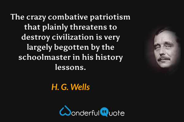 The crazy combative patriotism that plainly threatens to destroy civilization is very largely begotten by the schoolmaster in his history lessons. - H. G. Wells quote.