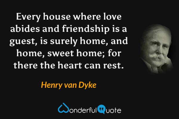 Every house where love abides and friendship is a guest, is surely home, and home, sweet home; for there the heart can rest. - Henry van Dyke quote.