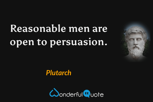 Reasonable men are open to persuasion. - Plutarch quote.