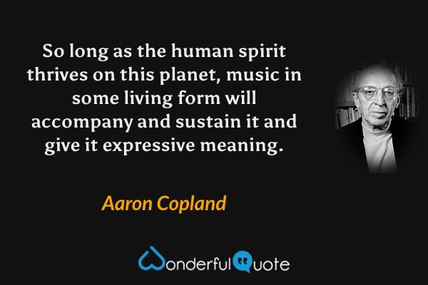 So long as the human spirit thrives on this planet, music in some living form will accompany and sustain it and give it expressive meaning. - Aaron Copland quote.