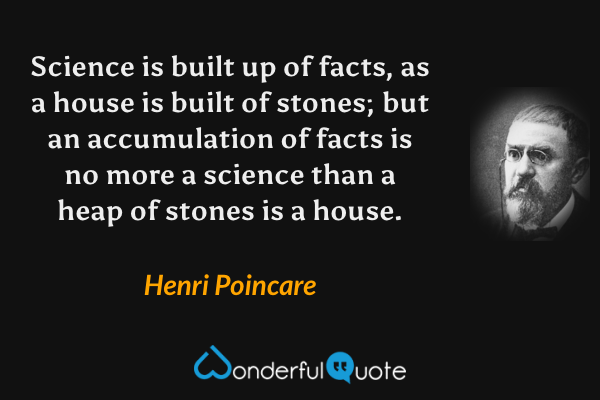 Science is built up of facts, as a house is built of stones; but an accumulation of facts is no more a science than a heap of stones is a house. - Henri Poincare quote.