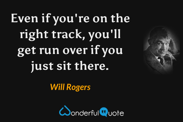 Even if you're on the right track, you'll get run over if you just sit there. - Will Rogers quote.