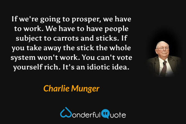 If we're going to prosper, we have to work. We have to have people subject to carrots and sticks. If you take away the stick the whole system won't work. You can't vote yourself rich. It's an idiotic idea. - Charlie Munger quote.