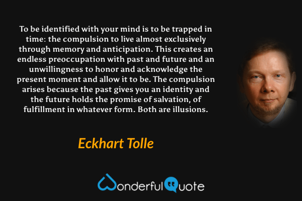 To be identified with your mind is to be trapped in time: the compulsion to live almost exclusively through memory and anticipation. This creates an endless preoccupation with past and future and an unwillingness to honor and acknowledge the present moment and allow it to be. The compulsion arises because the past gives you an identity and the future holds the promise of salvation, of fulfillment in whatever form. Both are illusions. - Eckhart Tolle quote.