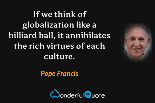 If we think of globalization like a billiard ball, it annihilates the rich virtues of each culture. - Pope Francis quote.