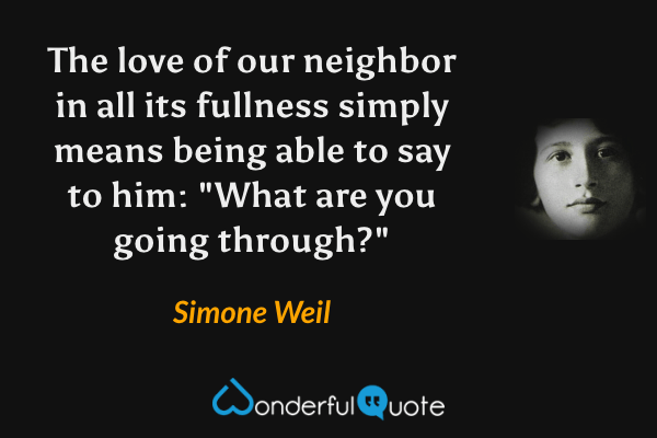 The love of our neighbor in all its fullness simply means being able to say to him: "What are you going through?" - Simone Weil quote.