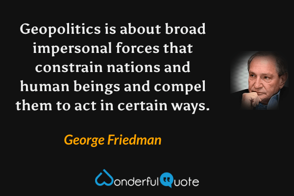Geopolitics is about broad impersonal forces that constrain nations and human beings and compel them to act in certain ways. - George Friedman quote.