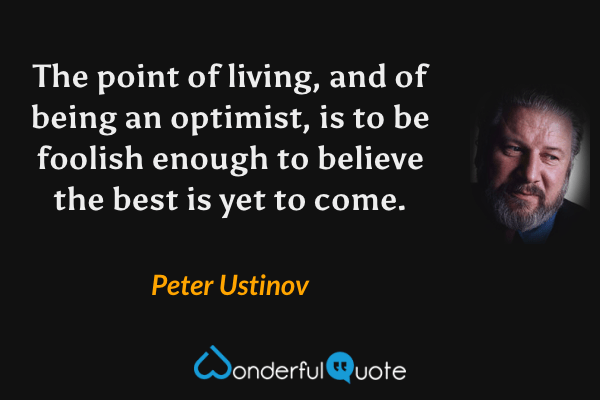 The point of living, and of being an optimist, is to be foolish enough to believe the best is yet to come. - Peter Ustinov quote.