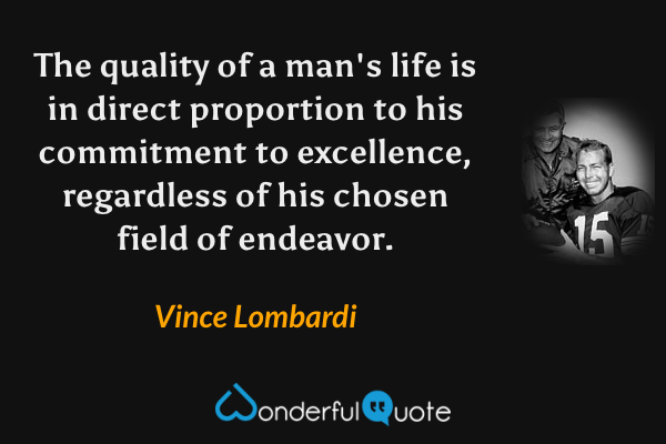 The quality of a man's life is in direct proportion to his commitment to excellence, regardless of his chosen field of endeavor. - Vince Lombardi quote.