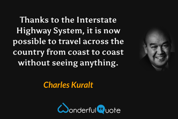 Thanks to the Interstate Highway System, it is now possible to travel across the country from coast to coast without seeing anything. - Charles Kuralt quote.