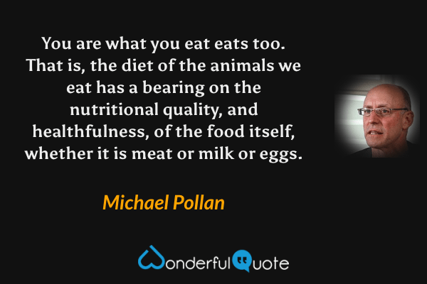 You are what you eat eats too. That is, the diet of the animals we eat has a bearing on the nutritional quality, and healthfulness, of the food itself, whether it is meat or milk or eggs. - Michael Pollan quote.