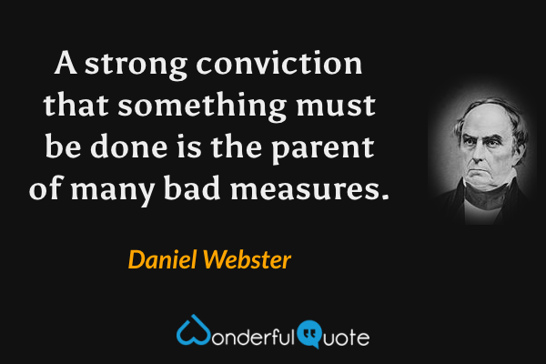 A strong conviction that something must be done is the parent of many bad measures. - Daniel Webster quote.